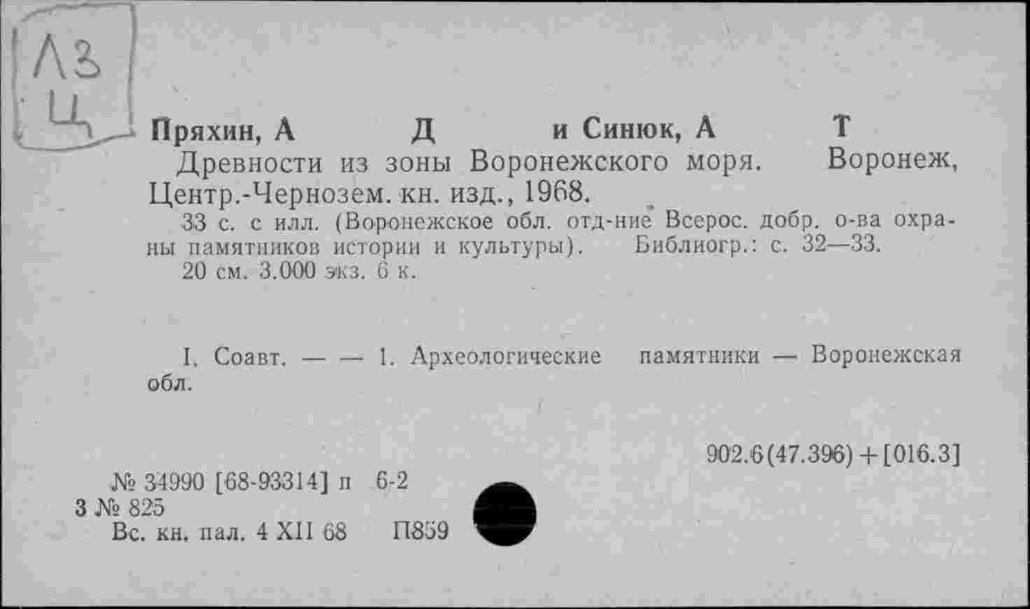 ﻿Пряхин, А Д и Синюк, А
Древности из зоны Воронежского моря. Воронеж, Центр.-Чернозем, кн. изд., 1968.
33 с. с илл. (Воронежское обл. отд-ние* Всерос. добр, о-ва охраны памятников истории и культуры). Библиогр.: с. 32—33.
20 см. 3.000 экз. 6 к.
I. Соавт. — — 1. Археологические памятники — Воронежская обл.
№ 34990 [68-93314] п
3 № 825
Вс. кн. пал. 4 XII 68
902.6(47.396)+ [016.3]